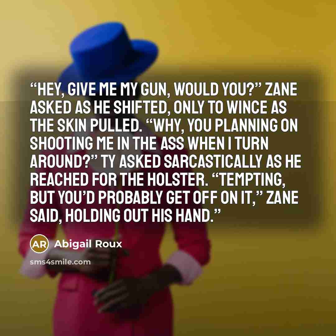 “Hey, give me my gun, would you?” Zane asked as he shifted, only to wince as the skin pulled. “Why, you planning on shooting me in the ass when I turn around?” Ty asked sarcastically as he reached for the holster. “Tempting, but you’d probably get off on it,” Zane said, holding out his hand.” quote by Abigail Roux