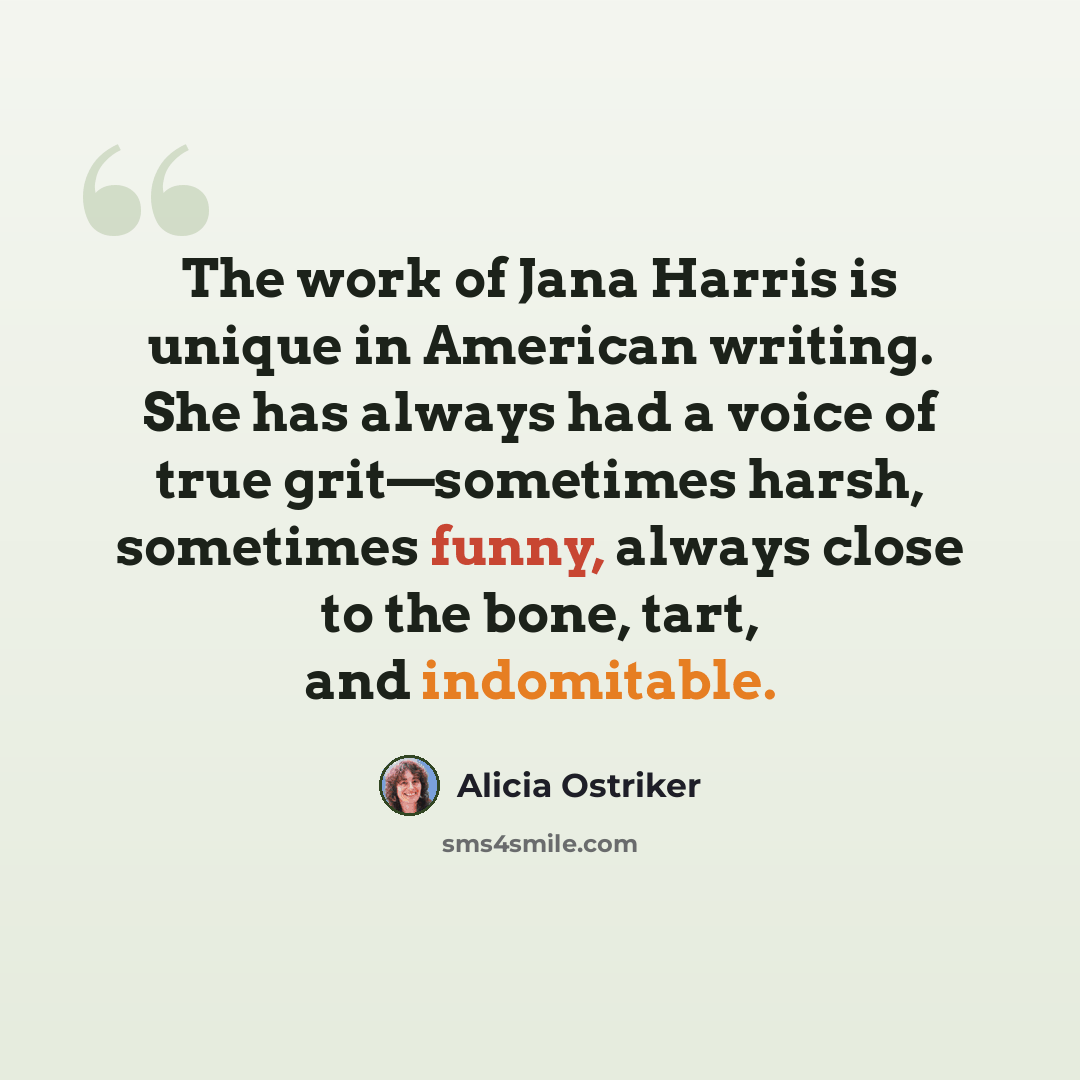 “The work of Jana Harris is unique in American writing. She has always had a voice of true grit—sometimes harsh, sometimes funny, always close to the bone, tart, and indomitable.” quote by Alicia Ostriker