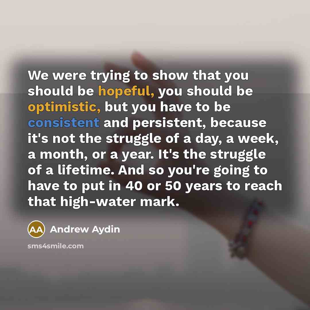 “We were trying to show that you should be hopeful, you should be optimistic, but you have to be consistent and persistent, because it's not the struggle of a day, a week, a month, or a year. It's the struggle of a lifetime. And so you're going to have to put in 40 or 50 years to reach that…” quote by Andrew Aydin