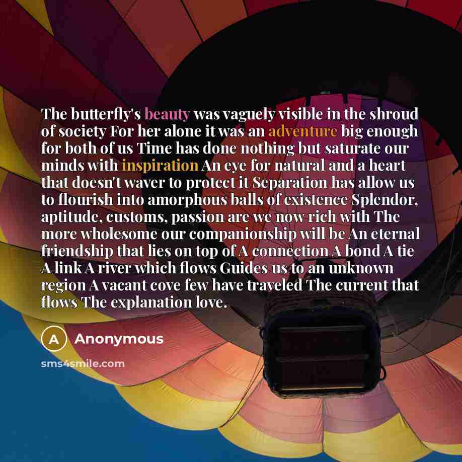 “The butterfly's beauty was vaguely visible in the shroud of society For her alone it was an adventure big enough for both of us Time has done nothing but saturate our minds with inspiration An eye for natural and a heart that doesn't waver to protect it Separation has allow us to flourish into…” quote by Anonymous
