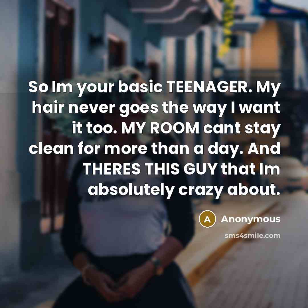 “So Im your basic TEENAGER. My hair never goes the way I want it too. MY ROOM cant stay clean for more than a day. And THERES THIS GUY that Im absolutely crazy about.” quote by Anonymous