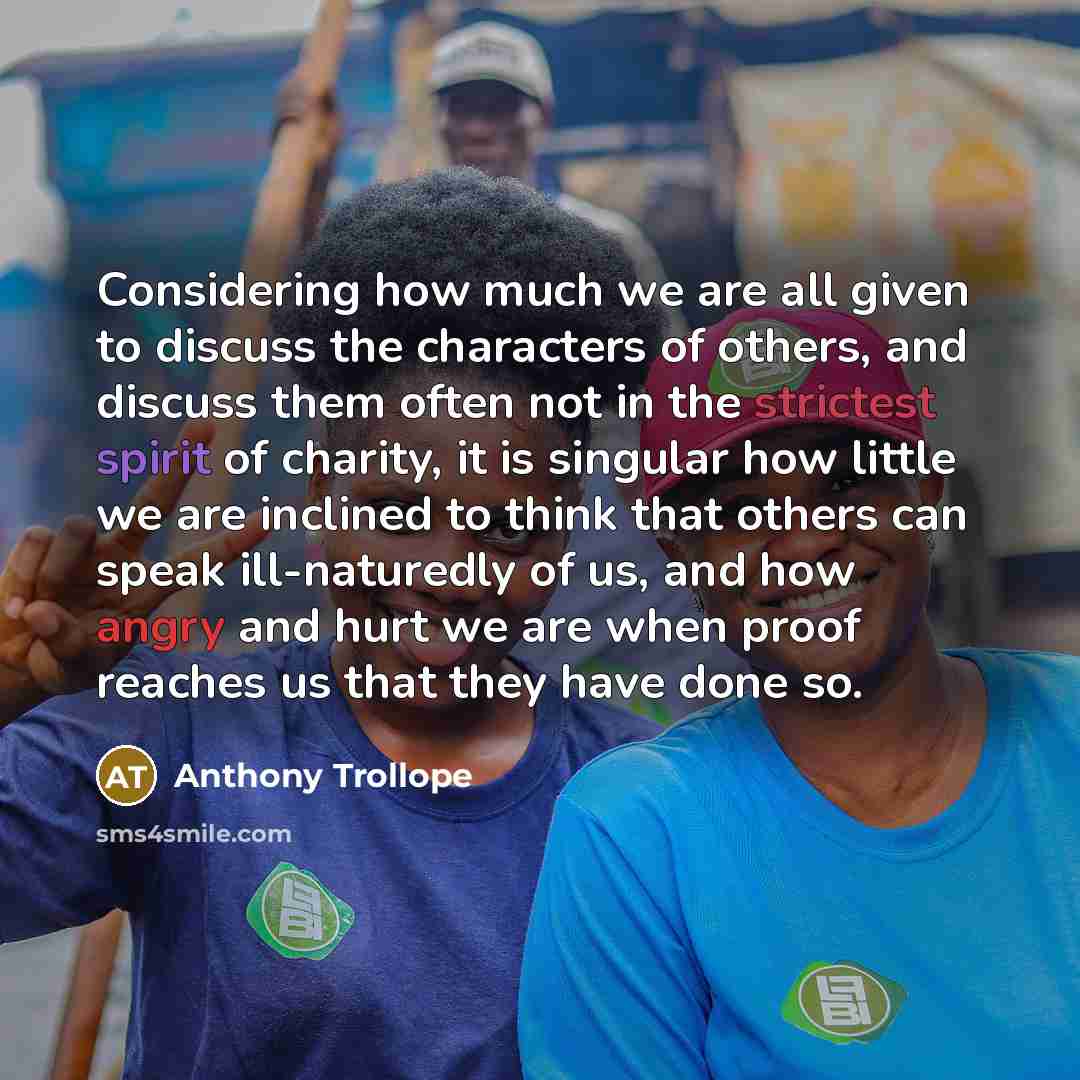 “Considering how much we are all given to discuss the characters of others, and discuss them often not in the strictest spirit of charity, it is singular how little we are inclined to think that others can speak ill-naturedly of us, and how angry and hurt we are when proof reaches us that they have…” quote by Anthony Trollope
