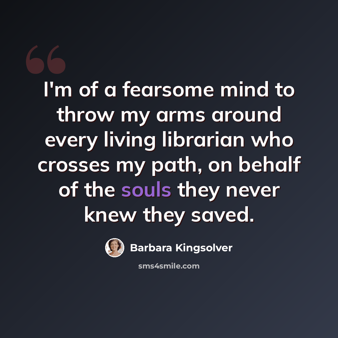“I'm of a fearsome mind to throw my arms around every living librarian who crosses my path, on behalf of the souls they never knew they saved.” quote by Barbara Kingsolver