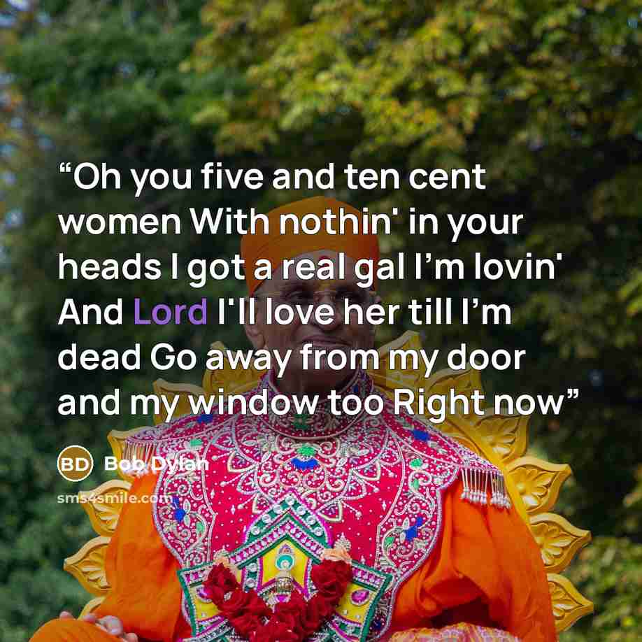 “Oh you five and ten cent women With nothin' in your heads I got a real gal I'm lovin' And Lord I'll love her till I'm dead Go away from my door and my window too Right now” quote by Bob Dylan