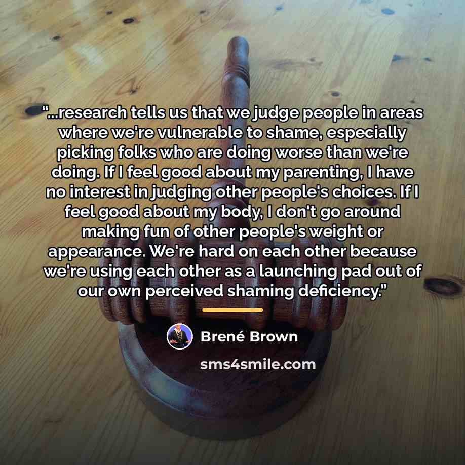 “...research tells us that we judge people in areas where we're vulnerable to shame, especially picking folks who are doing worse than we're doing. If I feel good about my parenting, I have no interest in judging other people's choices. If I feel good about my body, I don't go around making fun of…” quote by Brené Brown