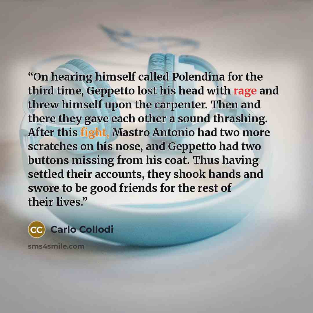 “On hearing himself called Polendina for the third time, Geppetto lost his head with rage and threw himself upon the carpenter. Then and there they gave each other a sound thrashing. After this fight, Mastro Antonio had two more scratches on his nose, and Geppetto had two buttons missing from his…” quote by Carlo Collodi