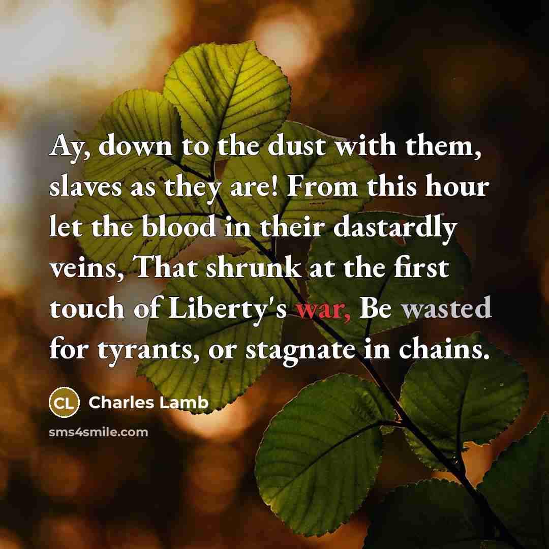 “Ay, down to the dust with them, slaves as they are! From this hour let the blood in their dastardly veins, That shrunk at the first touch of Liberty's war, Be wasted for tyrants, or stagnate in chains.” quote by Charles Lamb