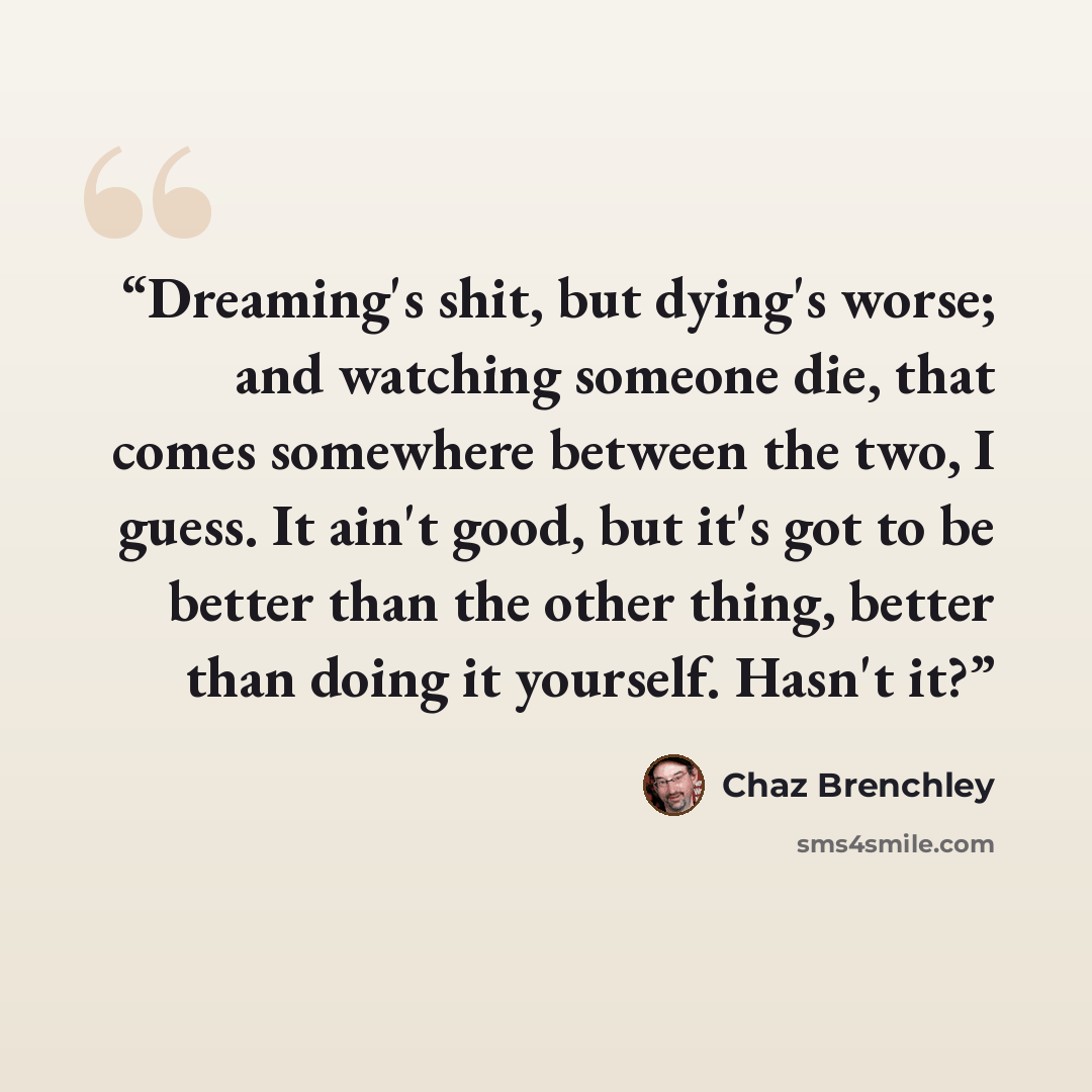 “Dreaming's shit, but dying's worse; and watching someone die, that comes somewhere between the two, I guess. It ain't good, but it's got to be better than the other thing, better than doing it yourself. Hasn't it?” quote by Chaz Brenchley
