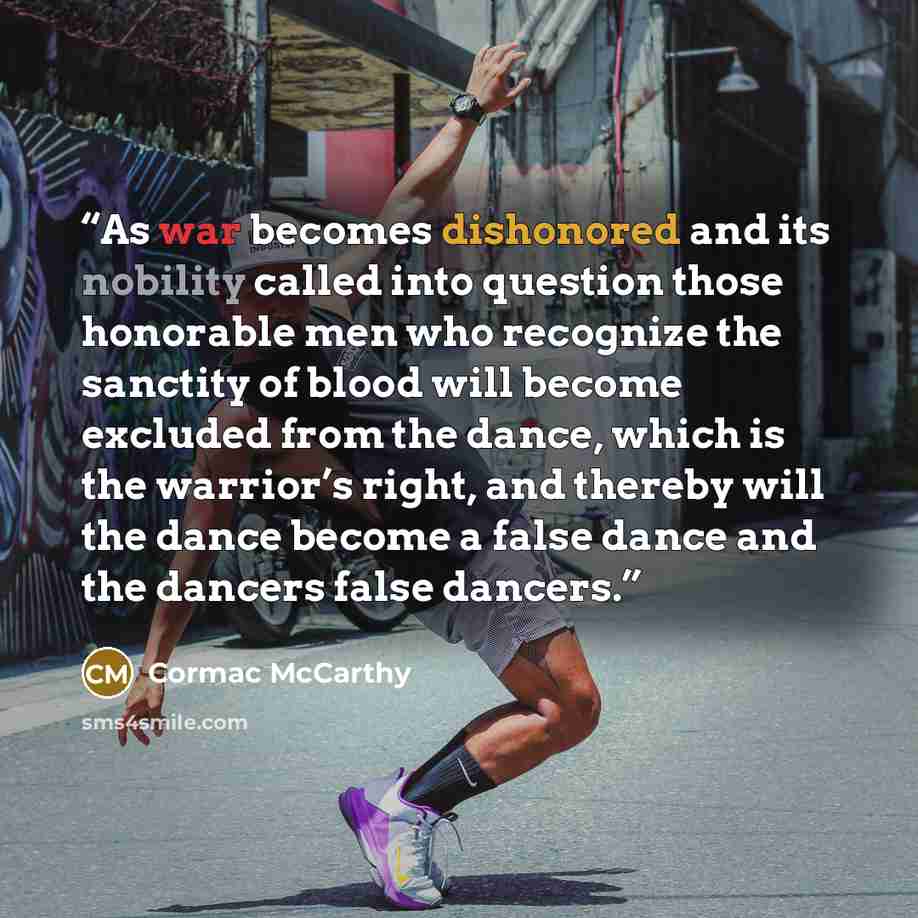 “As war becomes dishonored and its nobility called into question those honorable men who recognize the sanctity of blood will become excluded from the dance, which is the warrior’s right, and thereby will the dance become a false dance and the dancers false dancers.” quote by Cormac McCarthy