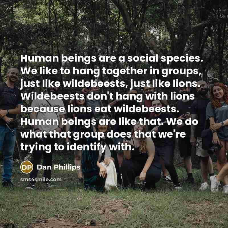 “Human beings are a social species. We like to hang together in groups, just like wildebeests, just like lions. Wildebeests don't hang with lions because lions eat wildebeests. Human beings are like that. We do what that group does that we're trying to identify with.” quote by Dan Phillips