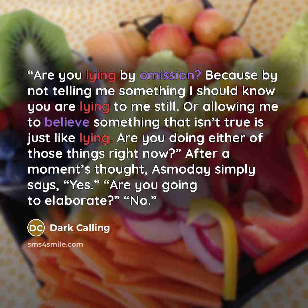 “Are you lying by omission? Because by not telling me something I should know you are lying to me still. Or allowing me to believe something that isn’t true is just like lying. Are you doing either of those things right now?” After a moment’s thought, Asmoday simply says, “Yes.” “Are you going to…” quote by Dark Calling