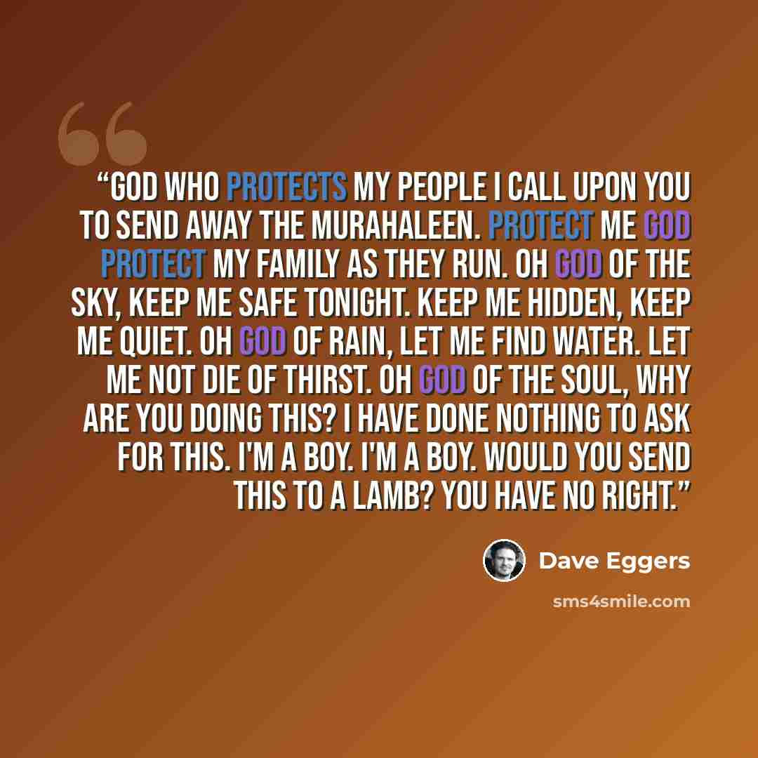 “God who protects my people I call upon you to send away the murahaleen. Protect me God protect my family as they run. Oh God of the sky, keep me safe tonight. Keep me hidden, keep me quiet. Oh God of rain, let me find water. Let me not die of thirst. Oh God of the soul, why are you doing this? I…” quote by Dave Eggers
