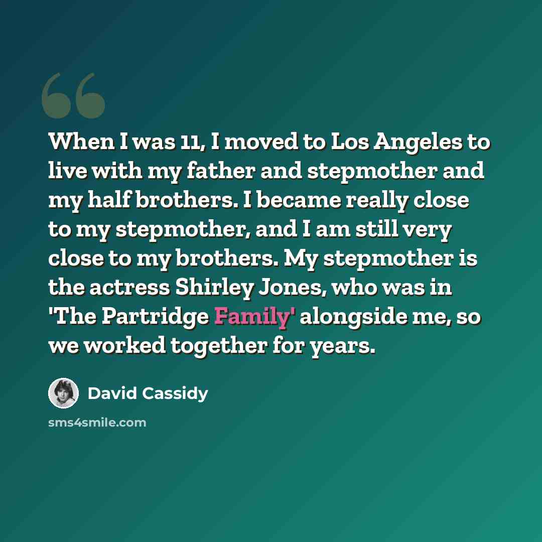 “When I was 11, I moved to Los Angeles to live with my father and stepmother and my half brothers. I became really close to my stepmother, and I am still very close to my brothers. My stepmother is the actress Shirley Jones, who was in 'The Partridge Family' alongside me, so we worked together for…” quote by David Cassidy
