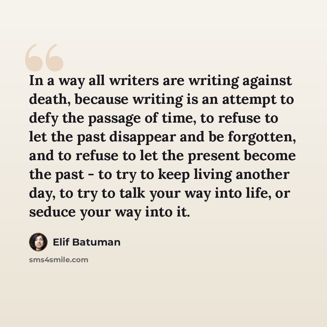 “In a way all writers are writing against death, because writing is an attempt to defy the passage of time, to refuse to let the past disappear and be forgotten, and to refuse to let the present become the past - to try to keep living another day, to try to talk your way into life, or seduce your…” quote by Elif Batuman