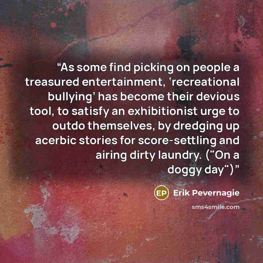 “As some find picking on people a treasured entertainment, ‘recreational bullying’ has become their devious tool, to satisfy an exhibitionist urge to outdo themselves, by dredging up acerbic stories for score-settling and airing dirty laundry. ("On a doggy day")” quote by Erik Pevernagie