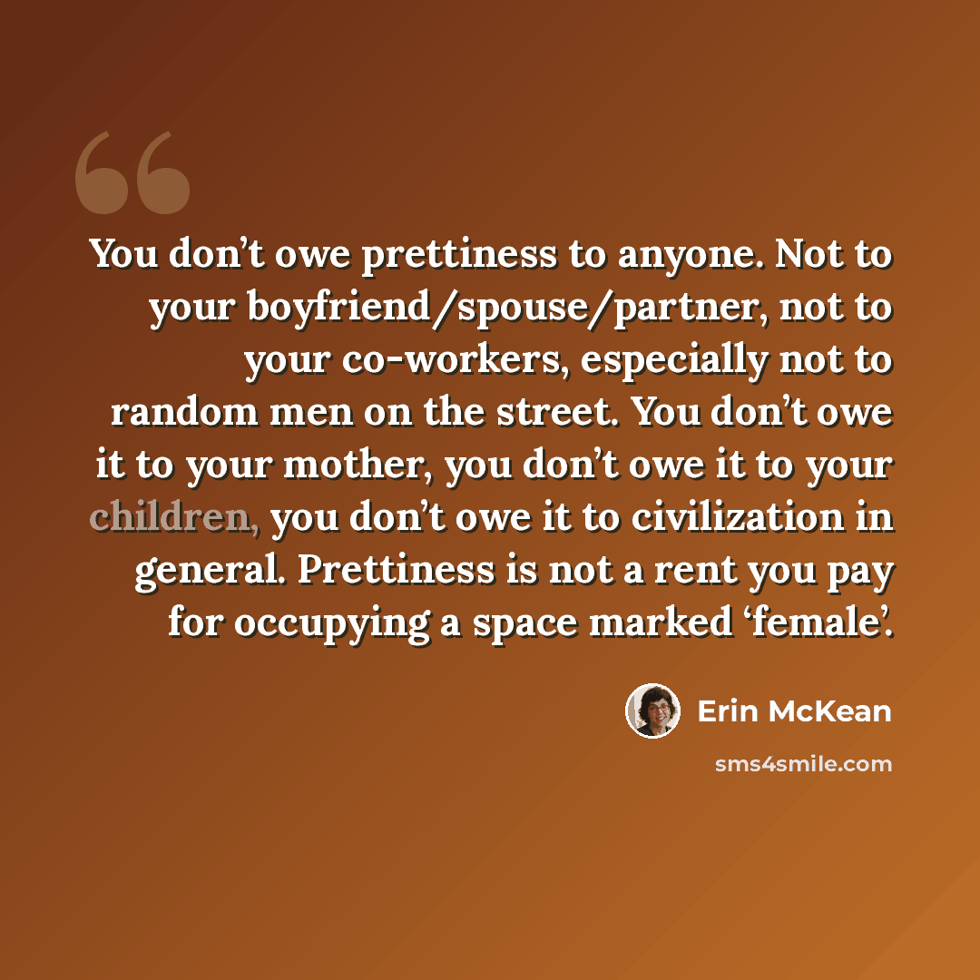 “You don’t owe prettiness to anyone. Not to your boyfriend/spouse/partner, not to your co-workers, especially not to random men on the street. You don’t owe it to your mother, you don’t owe it to your children, you don’t owe it to civilization in general. Prettiness is not a rent you pay for…” quote by Erin McKean