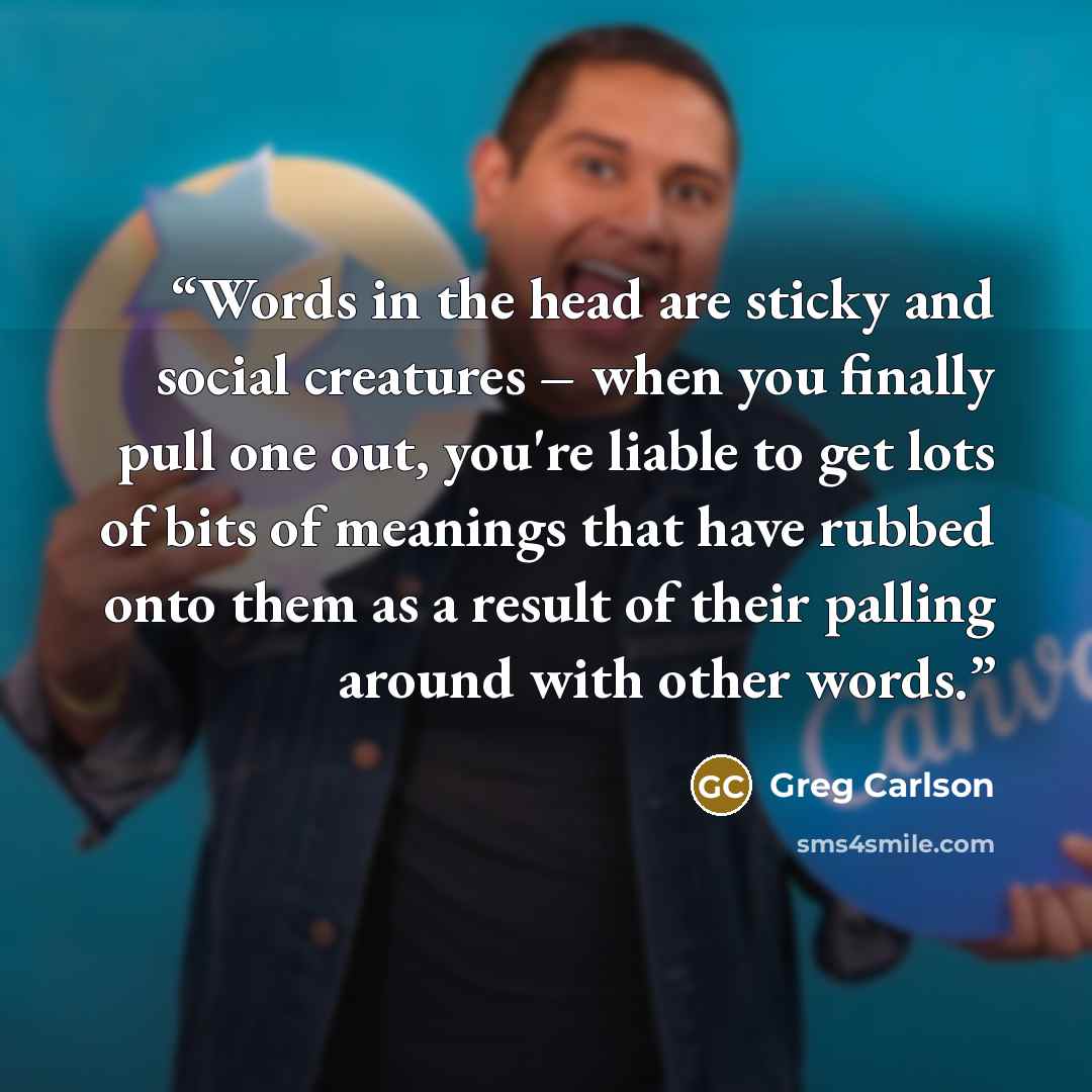 “Words in the head are sticky and social creatures – when you finally pull one out, you're liable to get lots of bits of meanings that have rubbed onto them as a result of their palling around with other words.” quote by Greg Carlson