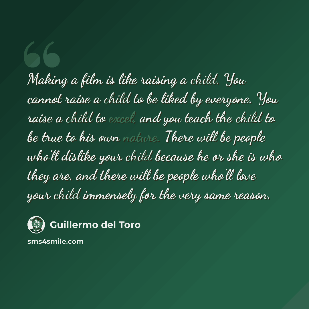 “Making a film is like raising a child. You cannot raise a child to be liked by everyone. You raise a child to excel, and you teach the child to be true to his own nature. There will be people who'll dislike your child because he or she is who they are, and there will be people who'll love your…” quote by Guillermo del Toro