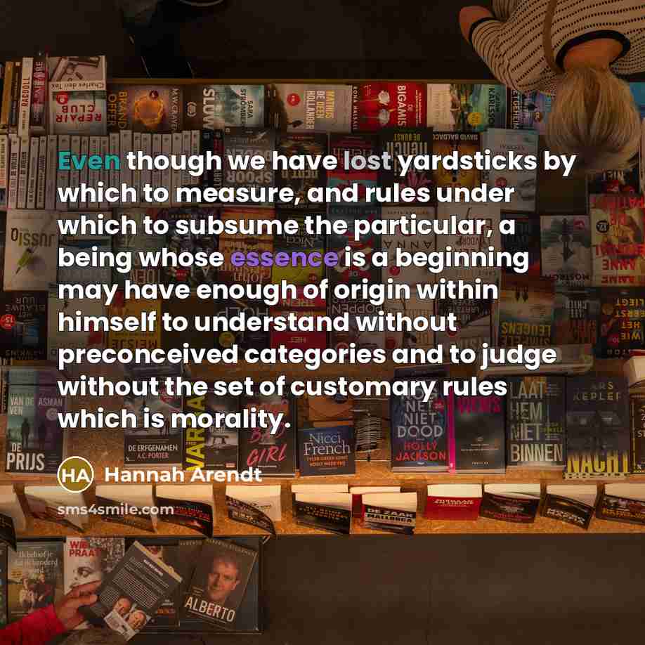 “Even though we have lost yardsticks by which to measure, and rules under which to subsume the particular, a being whose essence is a beginning may have enough of origin within himself to understand without preconceived categories and to judge without the set of customary rules which is morality.” quote by Hannah Arendt