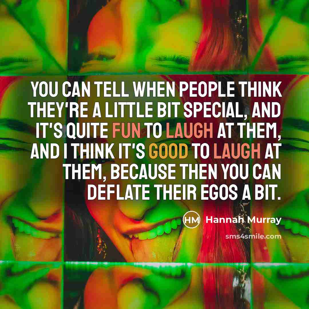 “You can tell when people think they're a little bit special, and it's quite fun to laugh at them, and I think it's good to laugh at them, because then you can deflate their egos a bit.” quote by Hannah Murray