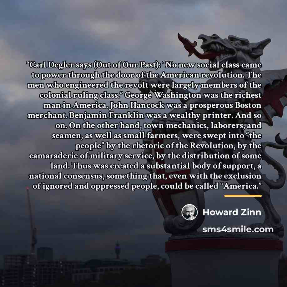 “Carl Degler says (Out of Our Past): “No new social class came to power through the door of the American revolution. The men who engineered the revolt were largely members of the colonial ruling class.” George Washington was the richest man in America. John Hancock was a prosperous Boston merchant…” quote by Howard Zinn