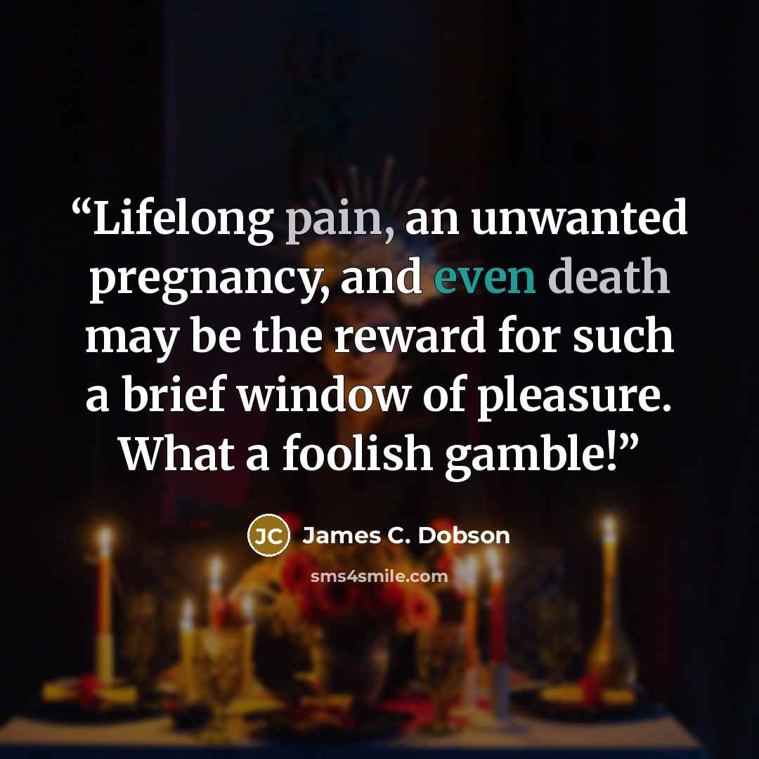 “Lifelong pain, an unwanted pregnancy, and even death may be the reward for such a brief window of pleasure. What a foolish gamble!” quote by James C. Dobson