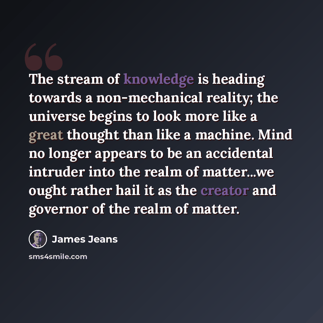 “The stream of knowledge is heading towards a non-mechanical reality; the universe begins to look more like a great thought than like a machine. Mind no longer appears to be an accidental intruder into the realm of matter...we ought rather hail it as the creator and governor of the realm of matter.” quote by James Jeans
