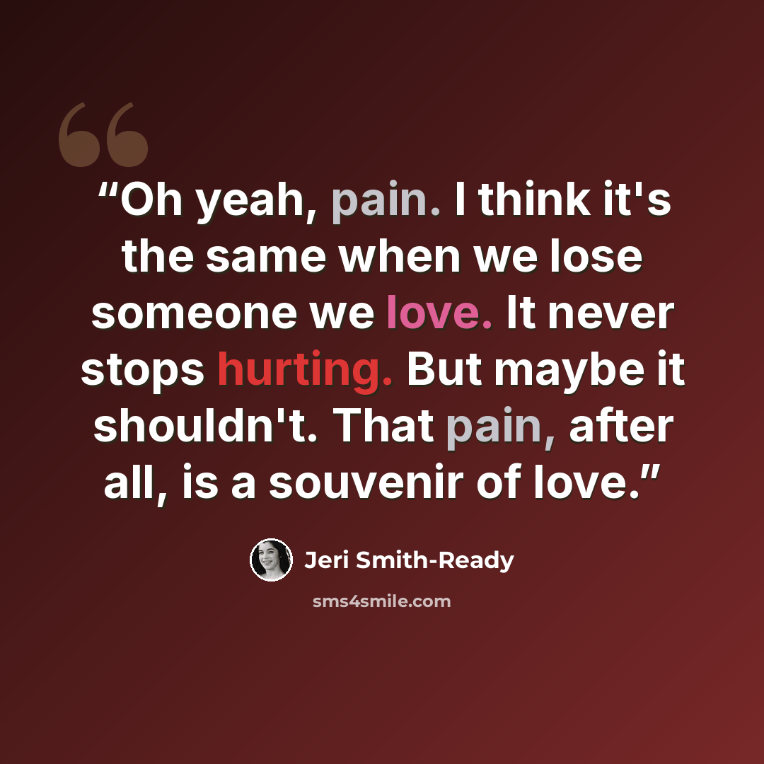 “Oh yeah, pain. I think it's the same when we lose someone we love. It never stops hurting. But maybe it shouldn't. That pain, after all, is a souvenir of love.” quote by Jeri Smith-Ready
