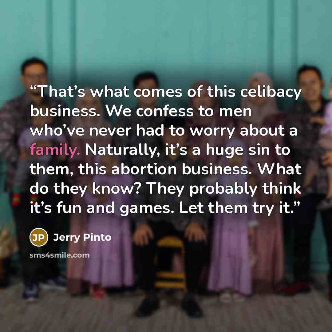 “That’s what comes of this celibacy business. We confess to men who’ve never had to worry about a family. Naturally, it’s a huge sin to them, this abortion business. What do they know? They probably think it’s fun and games. Let them try it.” quote by Jerry Pinto