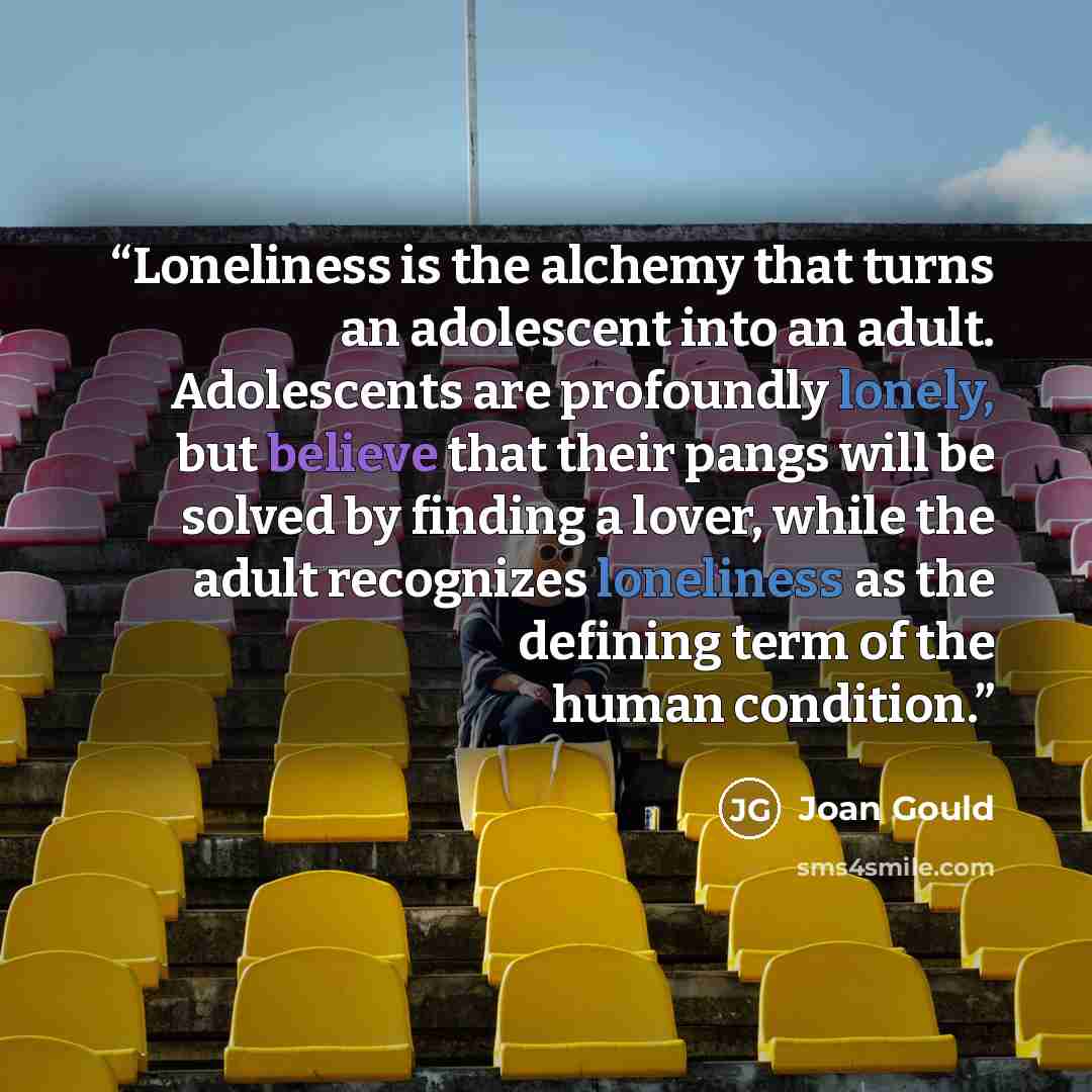 “Loneliness is the alchemy that turns an adolescent into an adult. Adolescents are profoundly lonely, but believe that their pangs will be solved by finding a lover, while the adult recognizes loneliness as the defining term of the human condition.” quote by Joan Gould