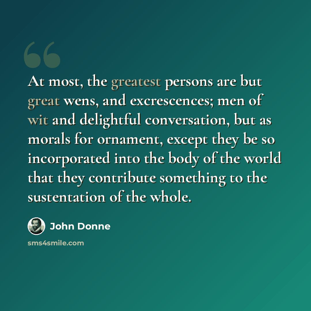 “At most, the greatest persons are but great wens, and excrescences; men of wit and delightful conversation, but as morals for ornament, except they be so incorporated into the body of the world that they contribute something to the sustentation of the whole.” quote by John Donne