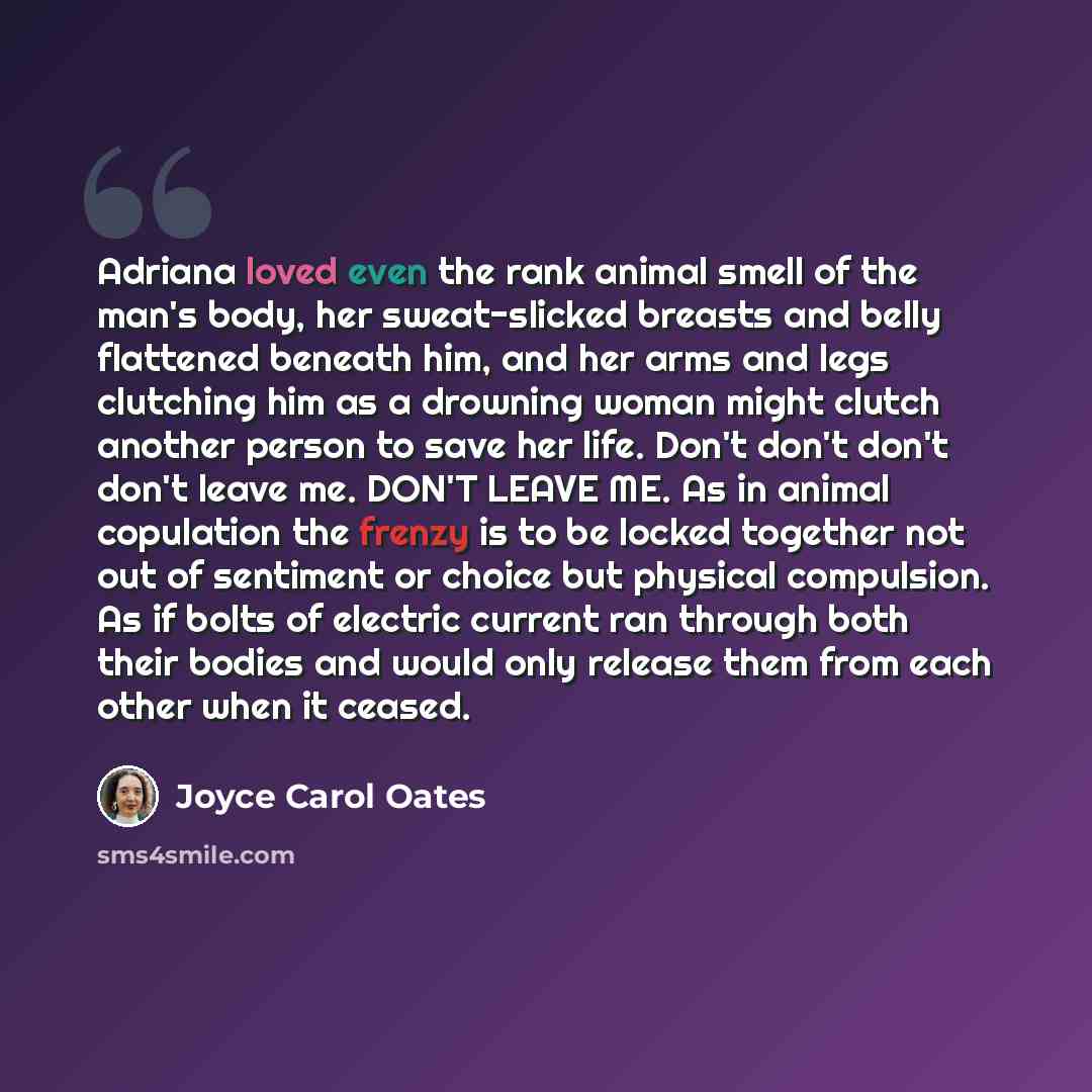 “Adriana loved even the rank animal smell of the man's body, her sweat-slicked breasts and belly flattened beneath him, and her arms and legs clutching him as a drowning woman might clutch another person to save her life. Don't don't don't don't leave me. DON'T LEAVE ME. As in animal copulation the…” quote by Joyce Carol Oates