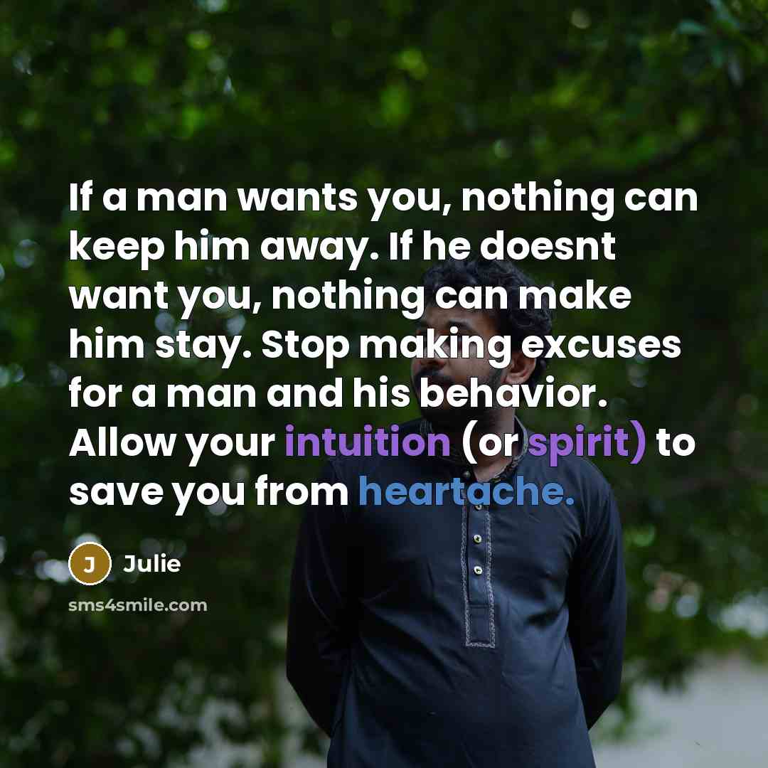 “If a man wants you, nothing can keep him away. If he doesnt want you, nothing can make him stay. Stop making excuses for a man and his behavior. Allow your intuition (or spirit) to save you from heartache.” quote by Julie