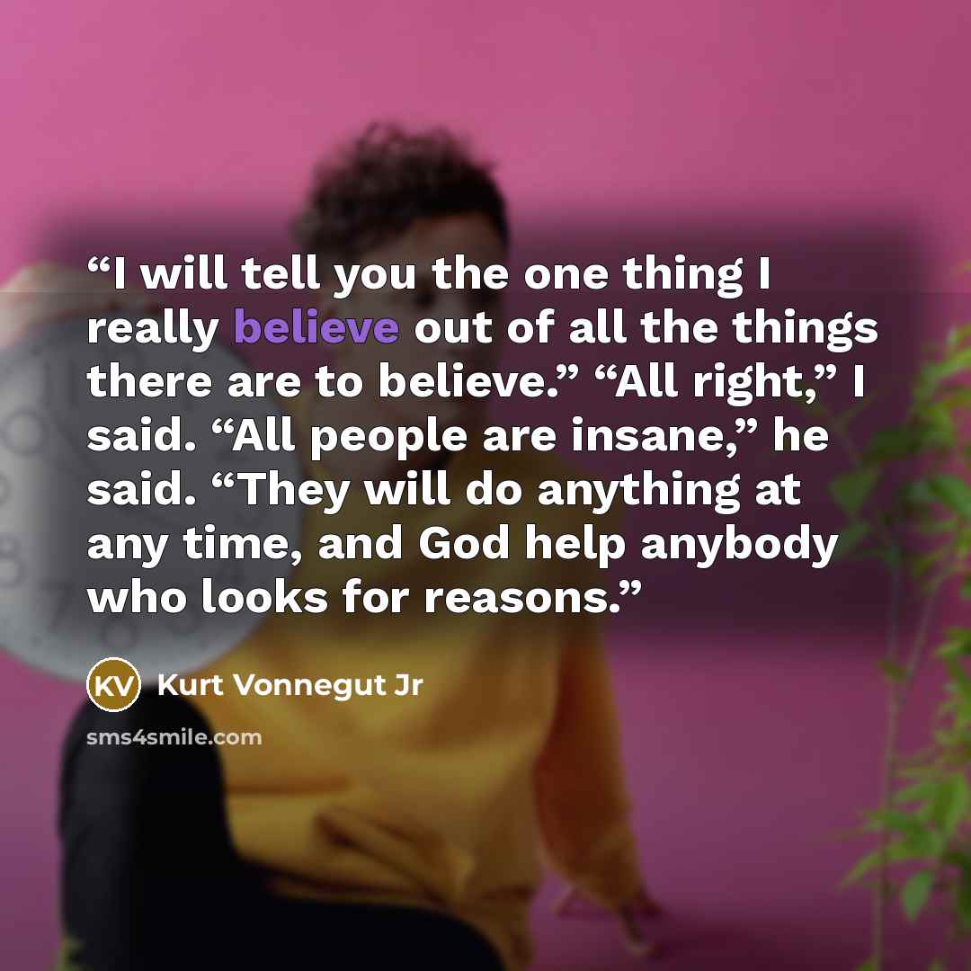 “I will tell you the one thing I really believe out of all the things there are to believe.” “All right,” I said. “All people are insane,” he said. “They will do anything at any time, and God help anybody who looks for reasons.” quote by Kurt Vonnegut Jr
