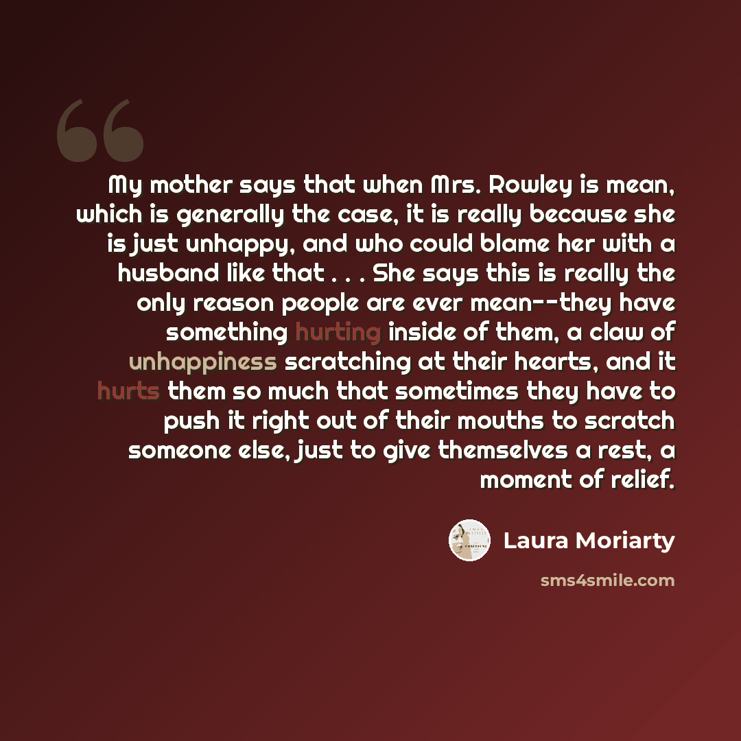 “My mother says that when Mrs. Rowley is mean, which is generally the case, it is really because she is just unhappy, and who could blame her with a husband like that . . . She says this is really the only reason people are ever mean--they have something hurting inside of them, a claw of…” quote by Laura Moriarty