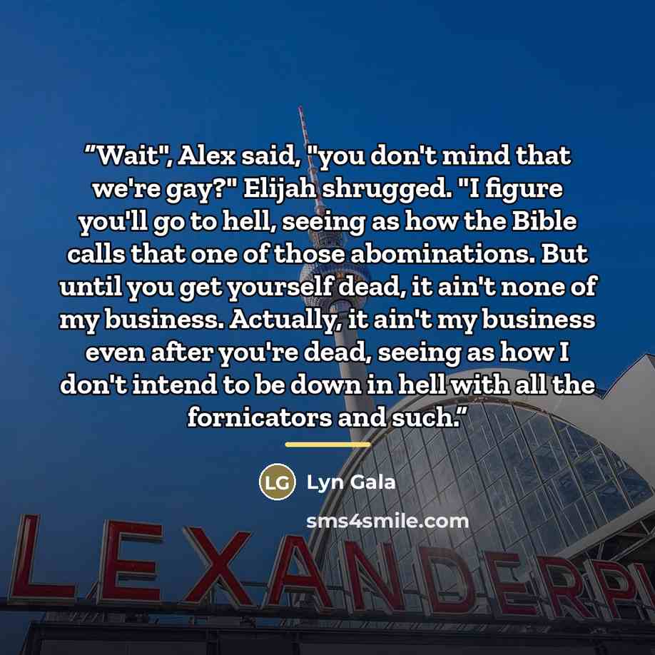 “Wait", Alex said, "you don't mind that we're gay?" Elijah shrugged. "I figure you'll go to hell, seeing as how the Bible calls that one of those abominations. But until you get yourself dead, it ain't none of my business. Actually, it ain't my business even after you're dead, seeing as how I don't…” quote by Lyn Gala