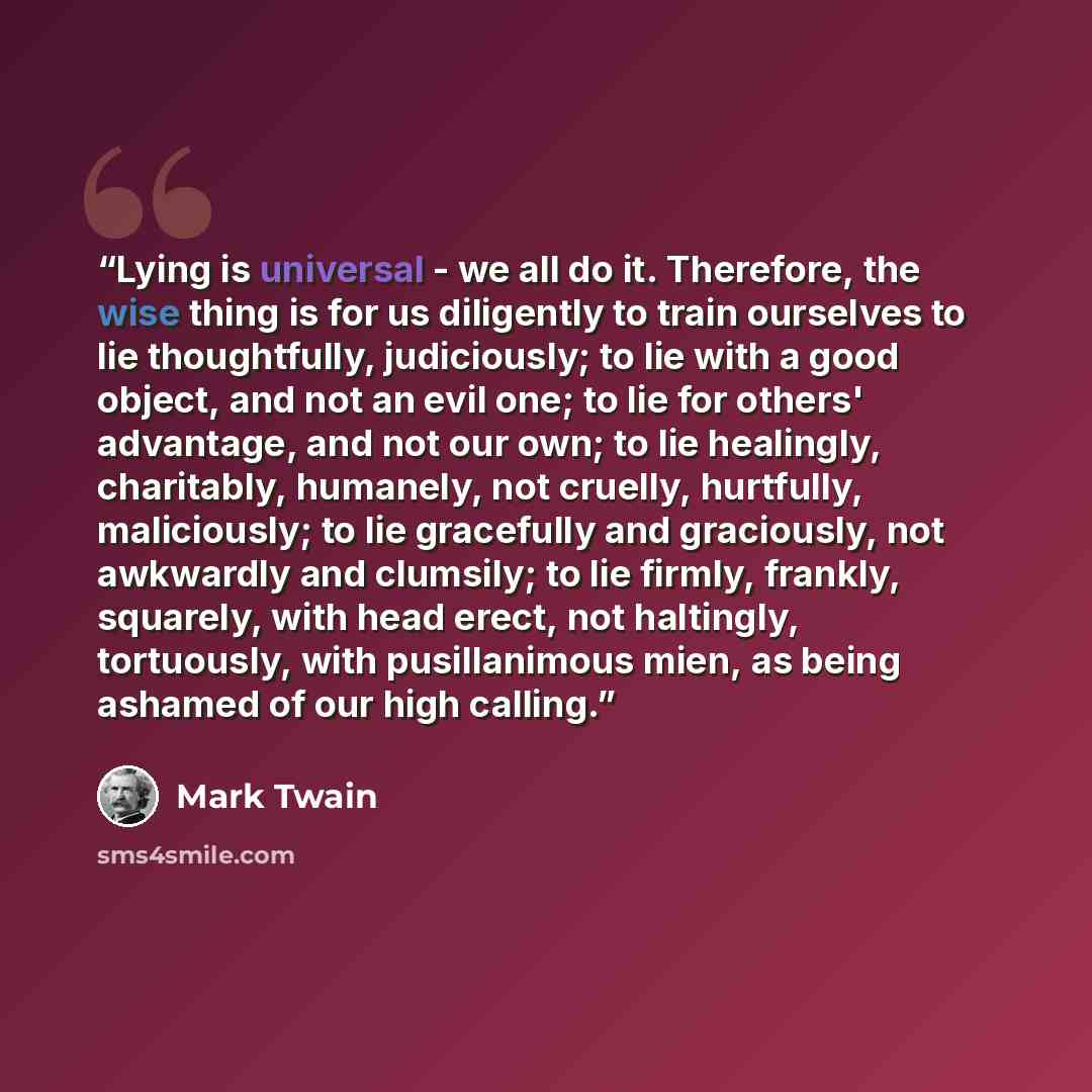 “Lying is universal - we all do it. Therefore, the wise thing is for us diligently to train ourselves to lie thoughtfully, judiciously; to lie with a good object, and not an evil one; to lie for others' advantage, and not our own; to lie healingly, charitably, humanely, not cruelly, hurtfully…” quote by Mark Twain