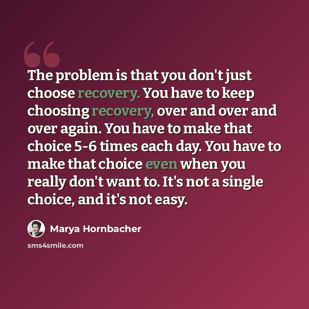“The problem is that you don't just choose recovery. You have to keep choosing recovery, over and over and over again. You have to make that choice 5-6 times each day. You have to make that choice even when you really don't want to. It's not a single choice, and it's not easy.” quote by Marya Hornbacher