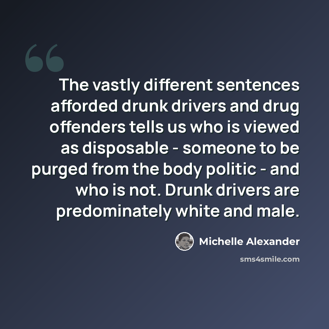 “The vastly different sentences afforded drunk drivers and drug offenders tells us who is viewed as disposable - someone to be purged from the body politic - and who is not. Drunk drivers are predominately white and male.” quote by Michelle Alexander