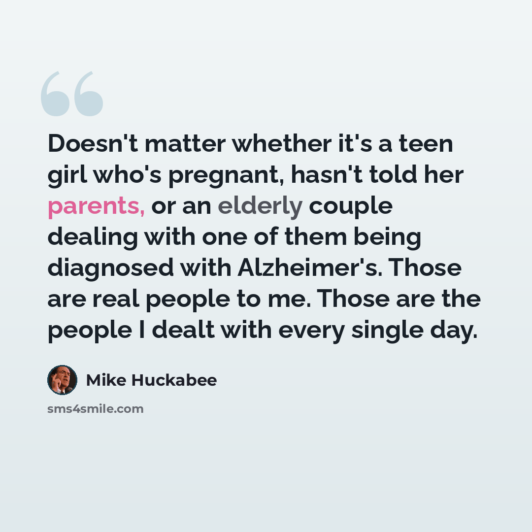 “Doesn't matter whether it's a teen girl who's pregnant, hasn't told her parents, or an elderly couple dealing with one of them being diagnosed with Alzheimer's. Those are real people to me. Those are the people I dealt with every single day.” quote by Mike Huckabee