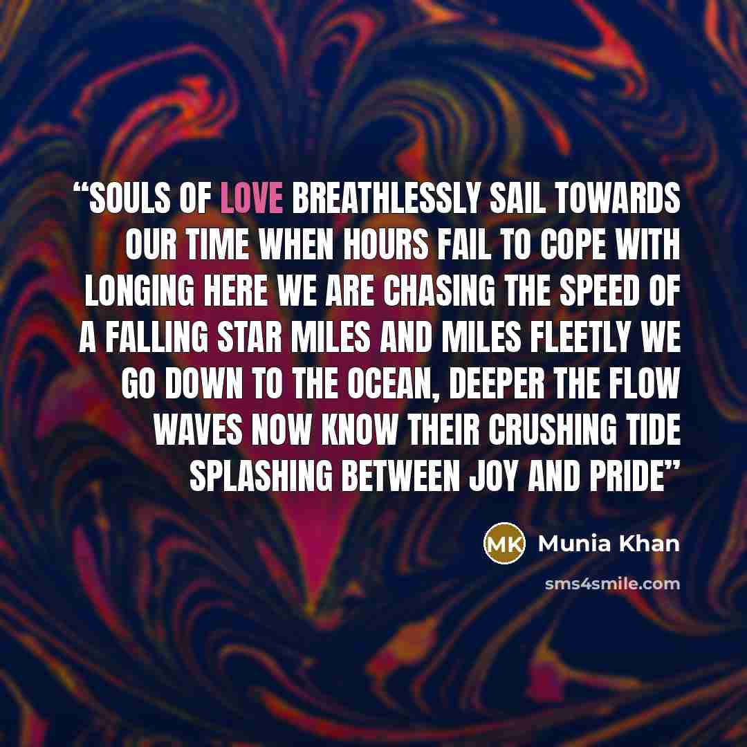 “Souls of love breathlessly sail Towards our time when hours fail To cope with longing here we are Chasing the speed of a falling star Miles and miles fleetly we go Down to the ocean, deeper the flow Waves now know their crushing tide Splashing between joy and pride” quote by Munia Khan