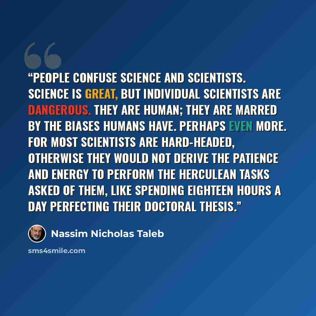 “People confuse science and scientists. Science is great, but individual scientists are dangerous. They are human; they are marred by the biases humans have. Perhaps even more. For most scientists are hard-headed, otherwise they would not derive the patience and energy to perform the Herculean…” quote by Nassim Nicholas Taleb
