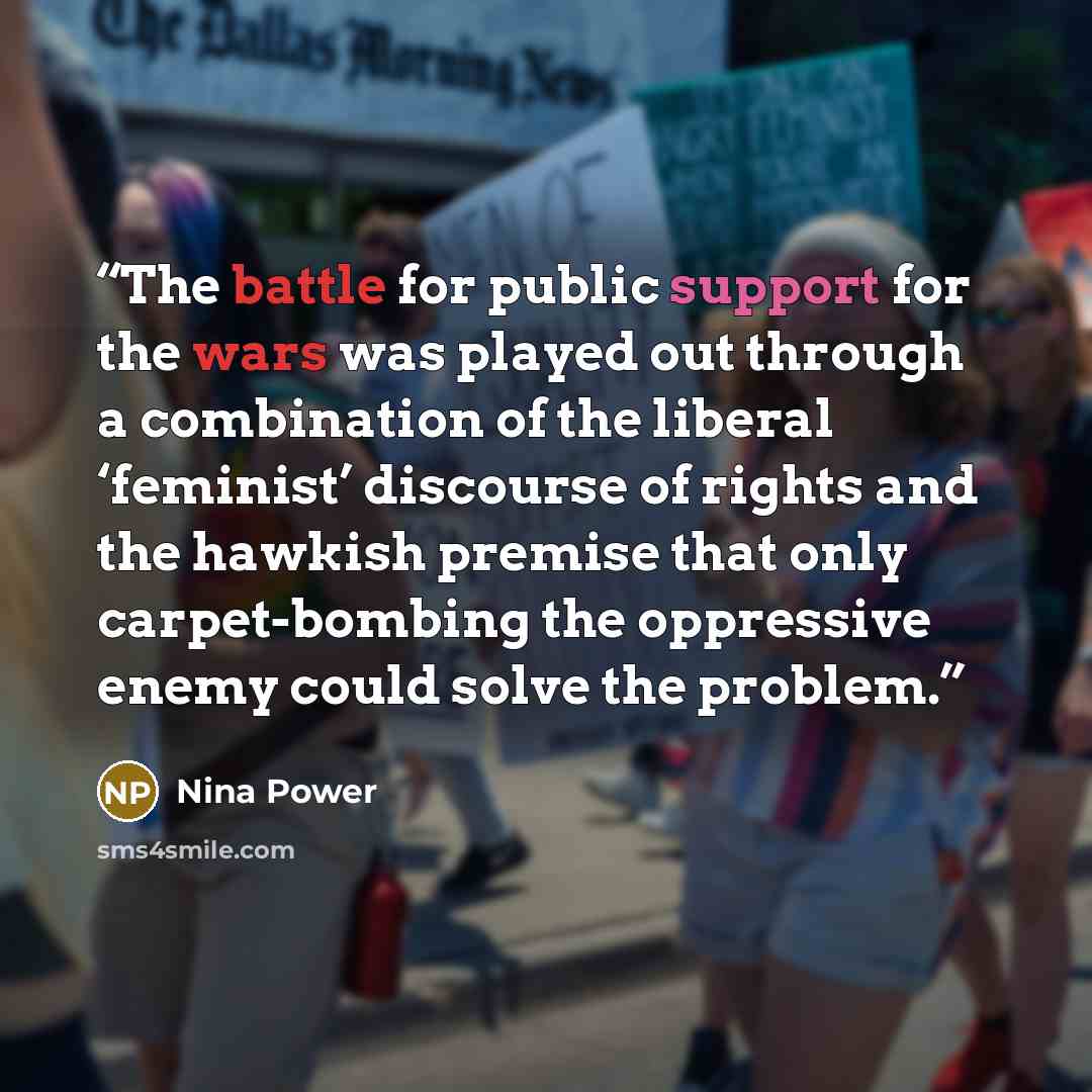 “The battle for public support for the wars was played out through a combination of the liberal ‘feminist’ discourse of rights and the hawkish premise that only carpet-bombing the oppressive enemy could solve the problem.” quote by Nina Power