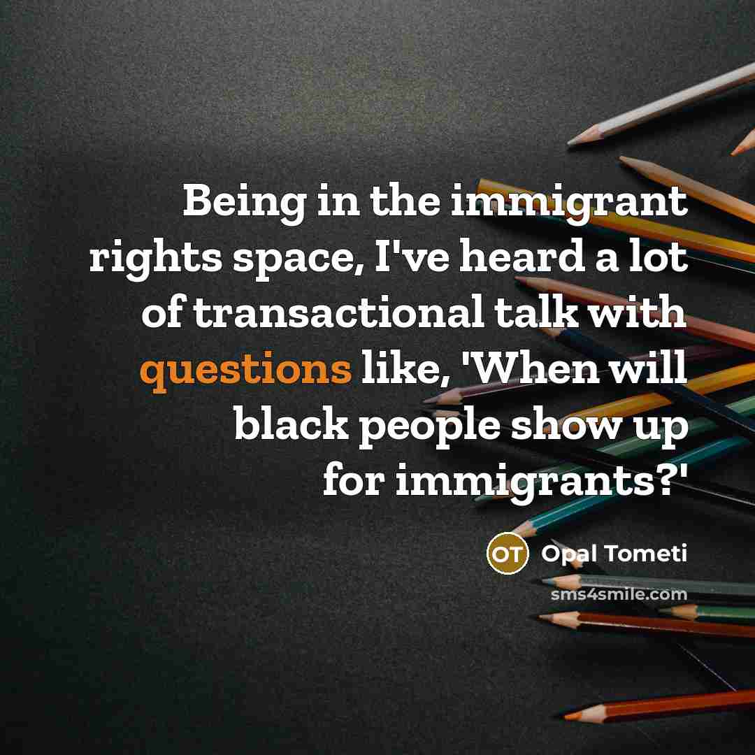 “Being in the immigrant rights space, I've heard a lot of transactional talk with questions like, 'When will black people show up for immigrants?'” quote by Opal Tometi