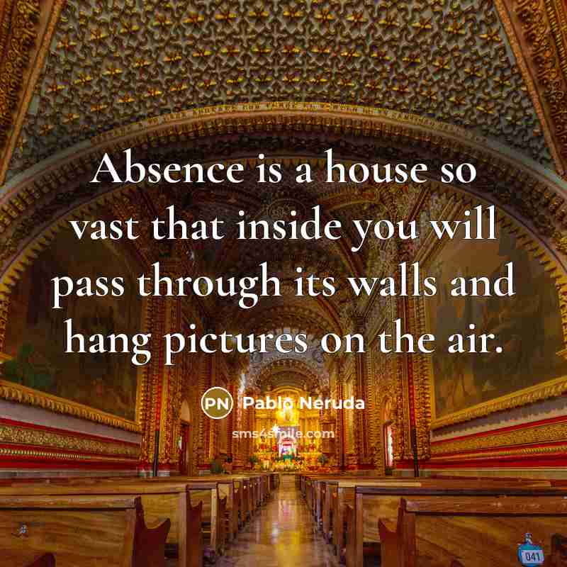 “Absence is a house so vast that inside you will pass through its walls and hang pictures on the air.” quote by Pablo Neruda