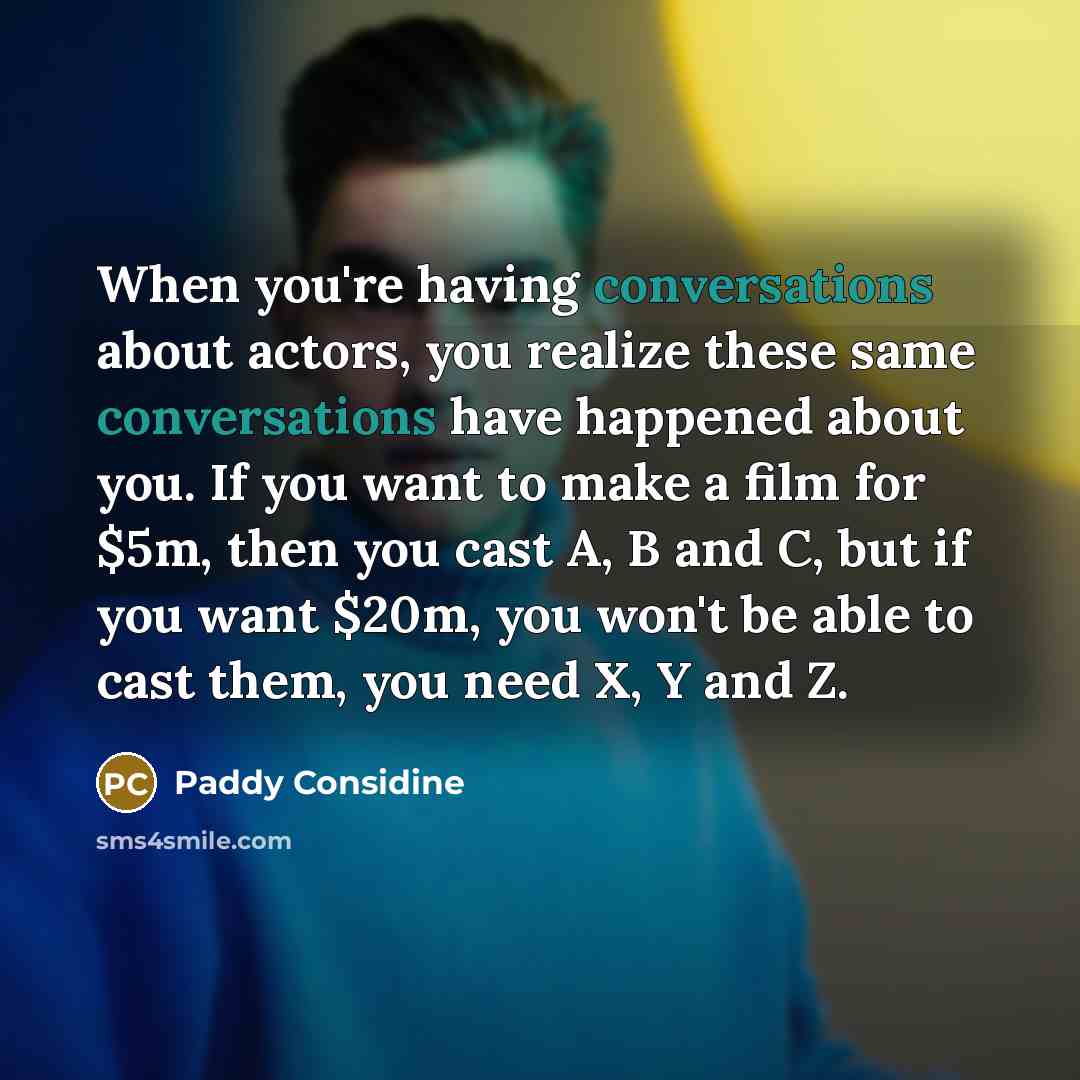 “When you're having conversations about actors, you realize these same conversations have happened about you. If you want to make a film for $5m, then you cast A, B and C, but if you want $20m, you won't be able to cast them, you need X, Y and Z.” quote by Paddy Considine