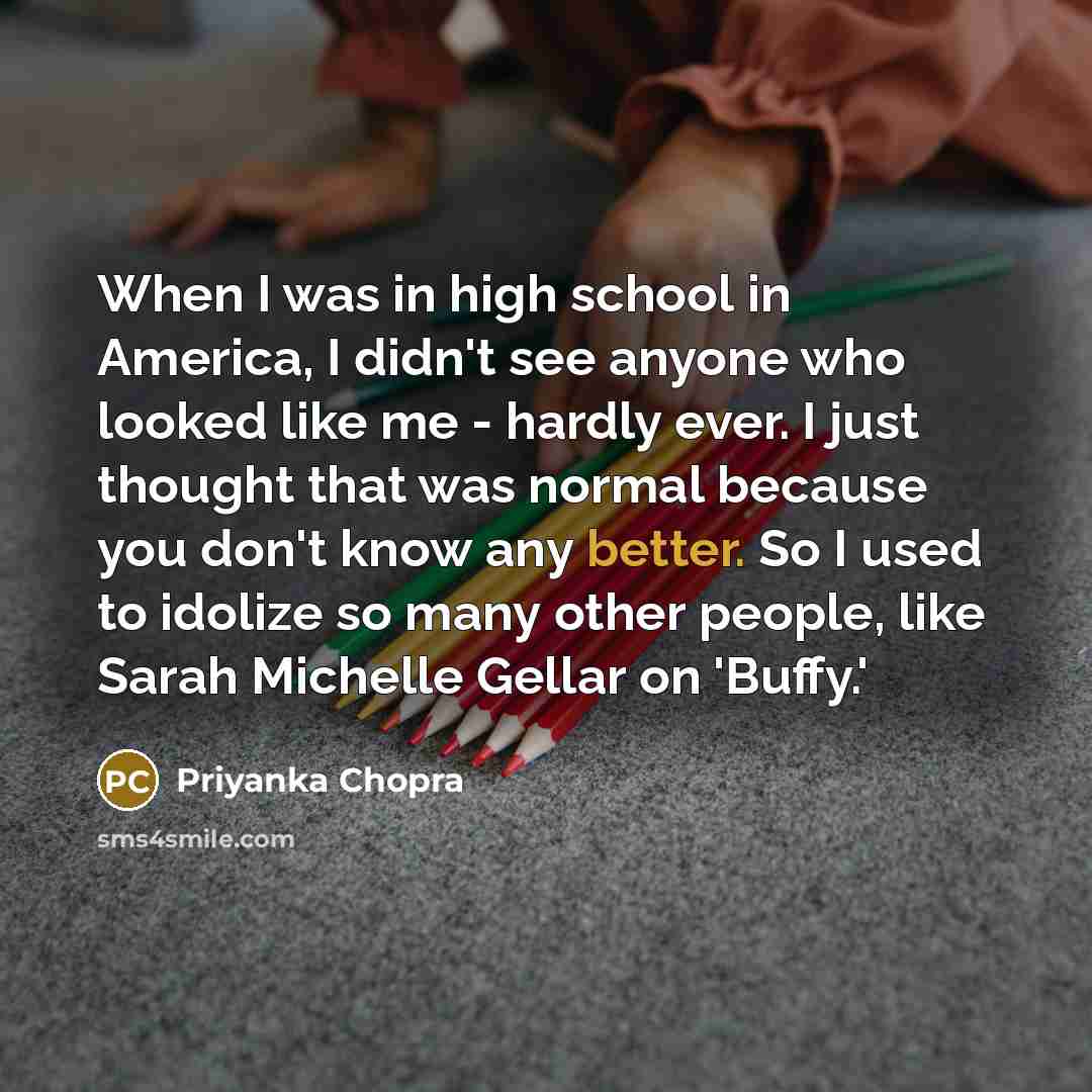 “When I was in high school in America, I didn't see anyone who looked like me - hardly ever. I just thought that was normal because you don't know any better. So I used to idolize so many other people, like Sarah Michelle Gellar on 'Buffy.'” quote by Priyanka Chopra