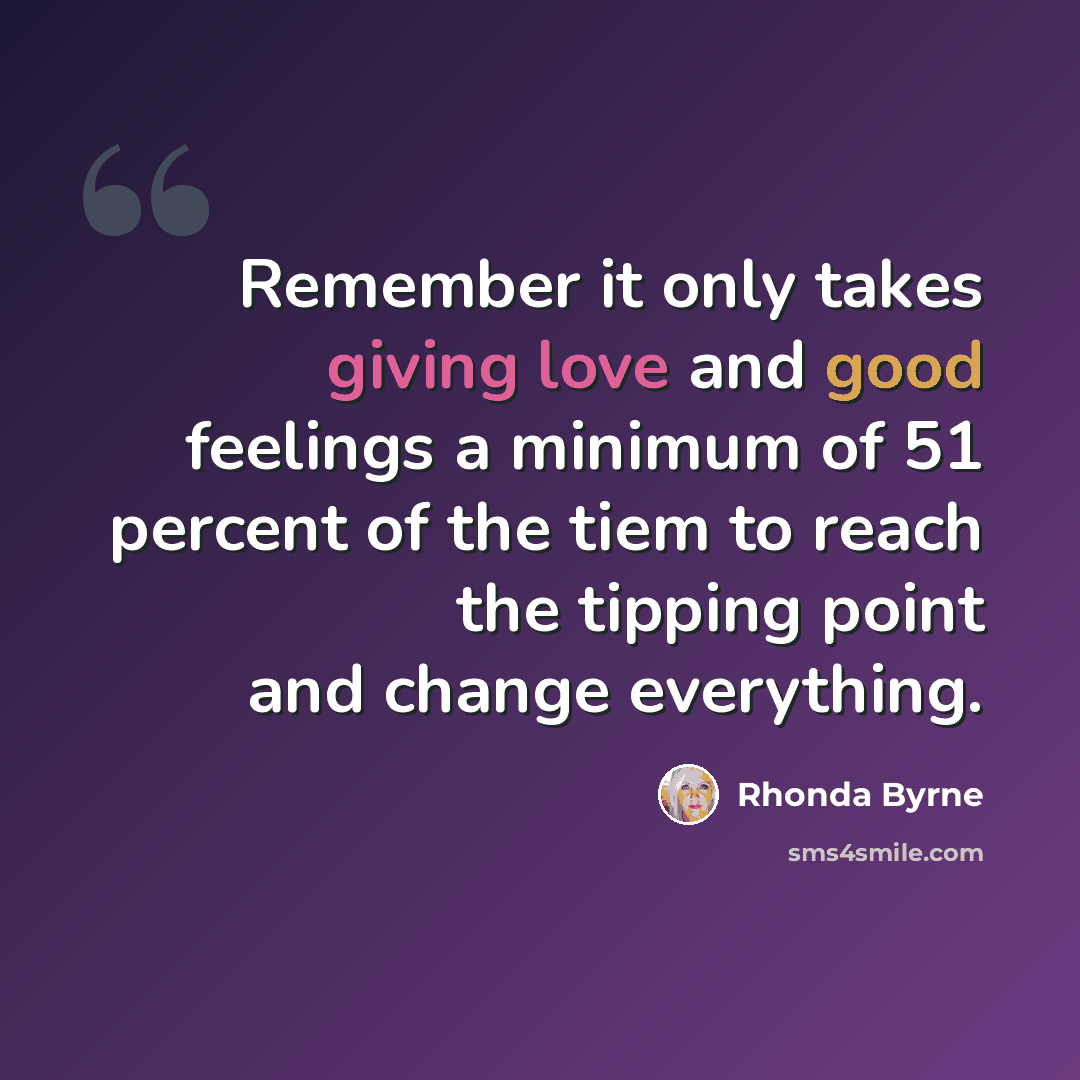“Remember it only takes giving love and good feelings a minimum of 51 percent of the tiem to reach the tipping point and change everything.” quote by Rhonda Byrne