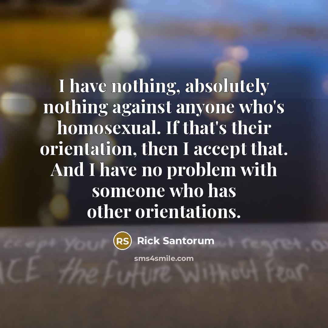 “I have nothing, absolutely nothing against anyone who's homosexual. If that's their orientation, then I accept that. And I have no problem with someone who has other orientations.” quote by Rick Santorum