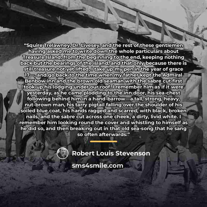 “Squire Trelawney, Dr. Livesey, and the rest of these gentlemen having asked me to write down the whole particulars about Treasure Island, from the beginning to the end, keeping nothing back but the bearings of the island, and that only because there is still treasure not yet lifted, I take up my…” quote by Robert Louis Stevenson
